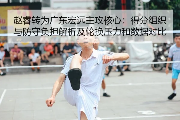 赵睿转为广东宏远主攻核心：得分组织与防守负担解析及轮换压力和数据对比